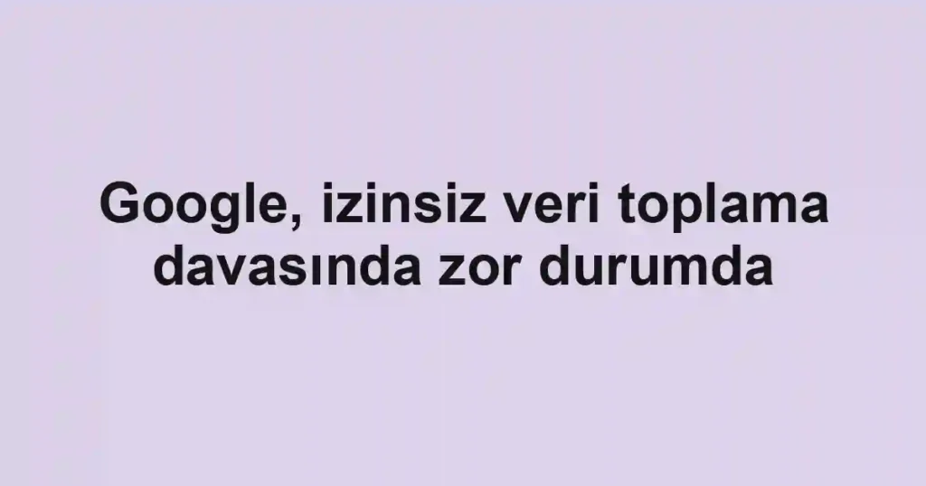 Google, izinsiz veri toplama davasında zor durumda