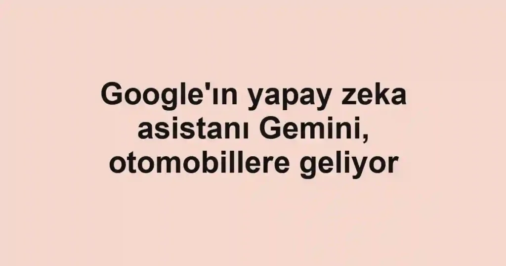 Google'ın yapay zeka asistanı Gemini, otomobillere geliyor