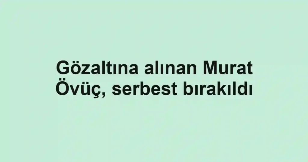 Gözaltına alınan Murat Övüç, serbest bırakıldı