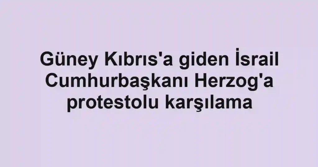 Güney Kıbrıs'a giden İsrail Cumhurbaşkanı Herzog'a protestolu karşılama