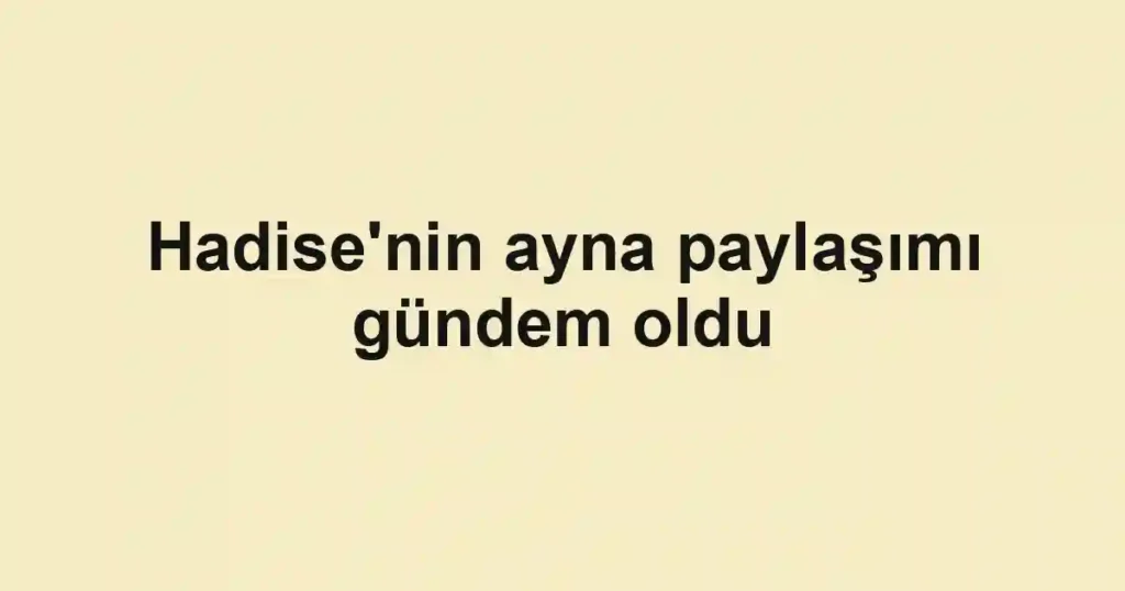 Hadise'nin ayna paylaşımı gündem oldu