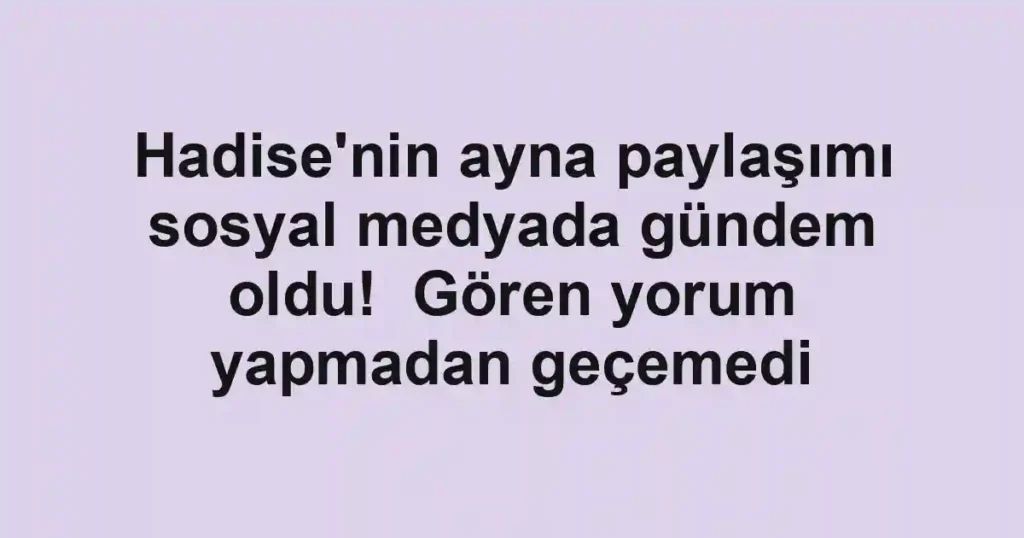 Hadise'nin ayna paylaşımı sosyal medyada gündem oldu! Gören yorum yapmadan geçemedi
