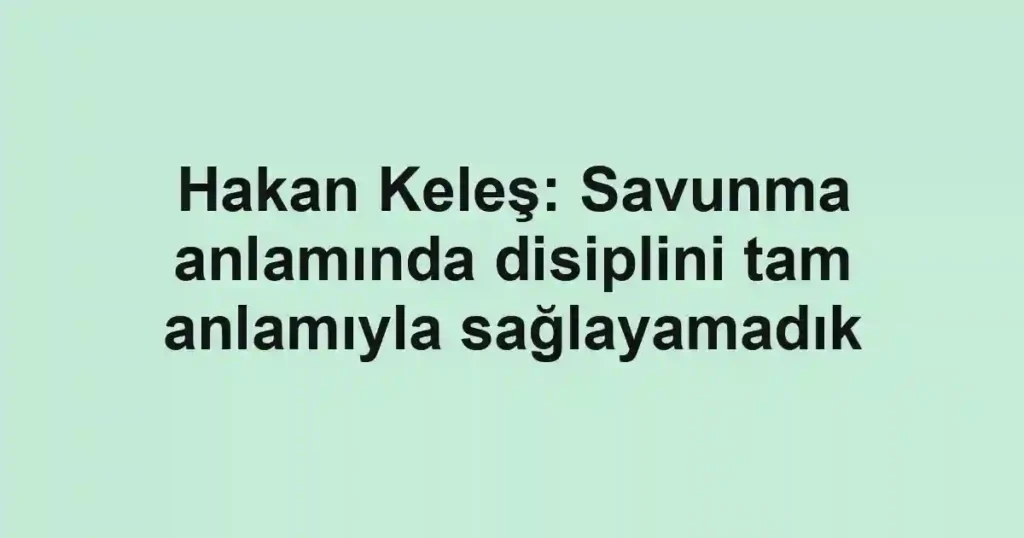Hakan Keleş: Savunma anlamında disiplini tam anlamıyla sağlayamadık