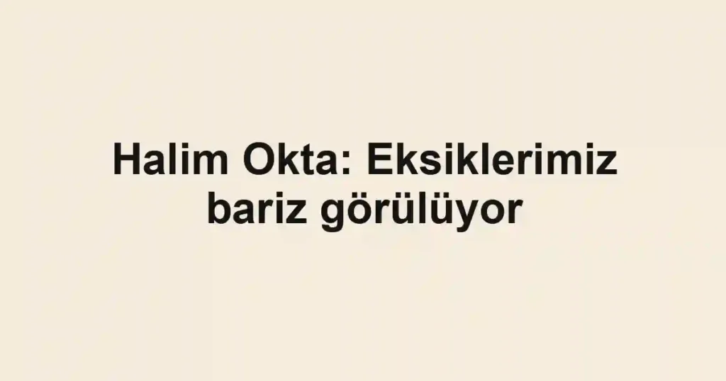 Halim Okta: Eksiklerimiz bariz görülüyor