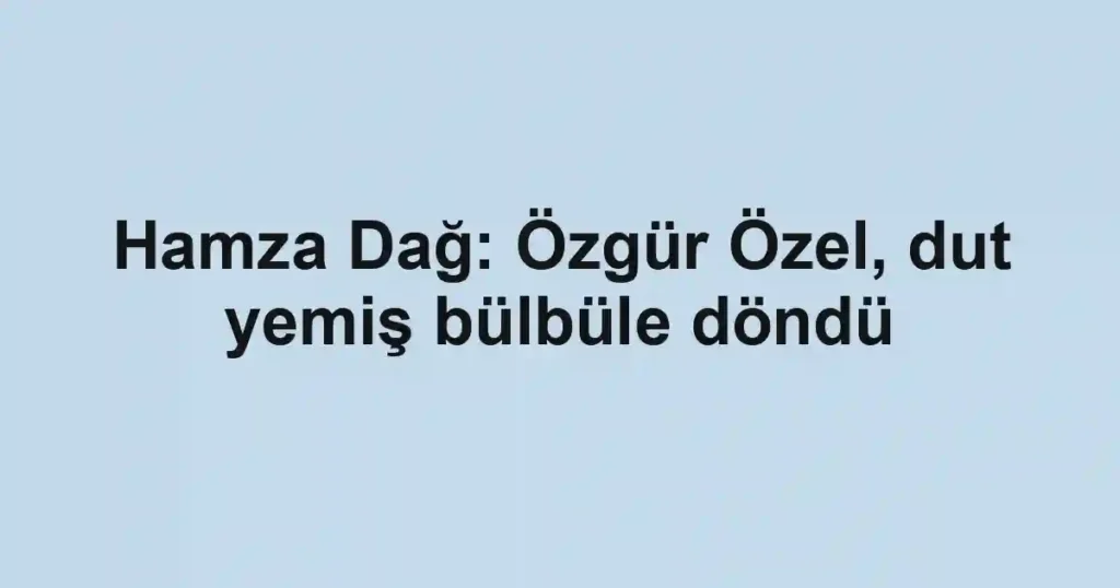 Hamza Dağ: Özgür Özel, dut yemiş bülbüle döndü