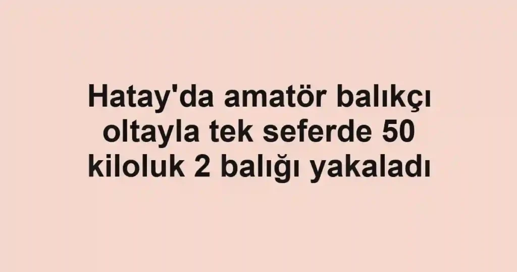 Hatay'da amatör balıkçı oltayla tek seferde 50 kiloluk 2 balığı yakaladı