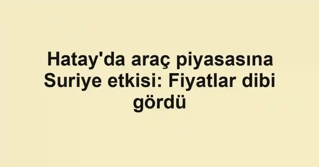 Hatay'da araç piyasasına Suriye etkisi: Fiyatlar dibi gördü