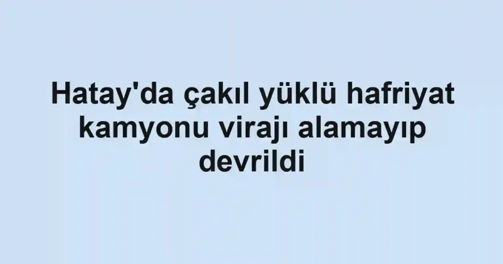 Hatay'da çakıl yüklü hafriyat kamyonu virajı alamayıp devrildi