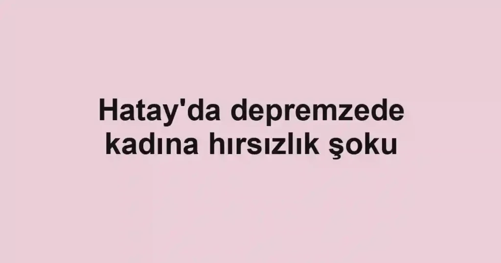 Hatay'da depremzede kadına hırsızlık şoku