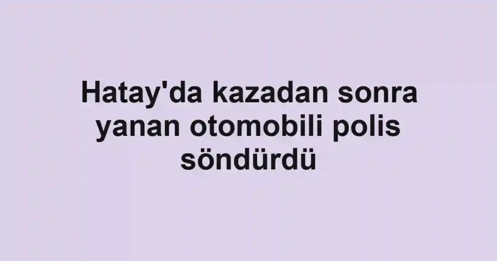 Hatay'da kazadan sonra yanan otomobili polis söndürdü