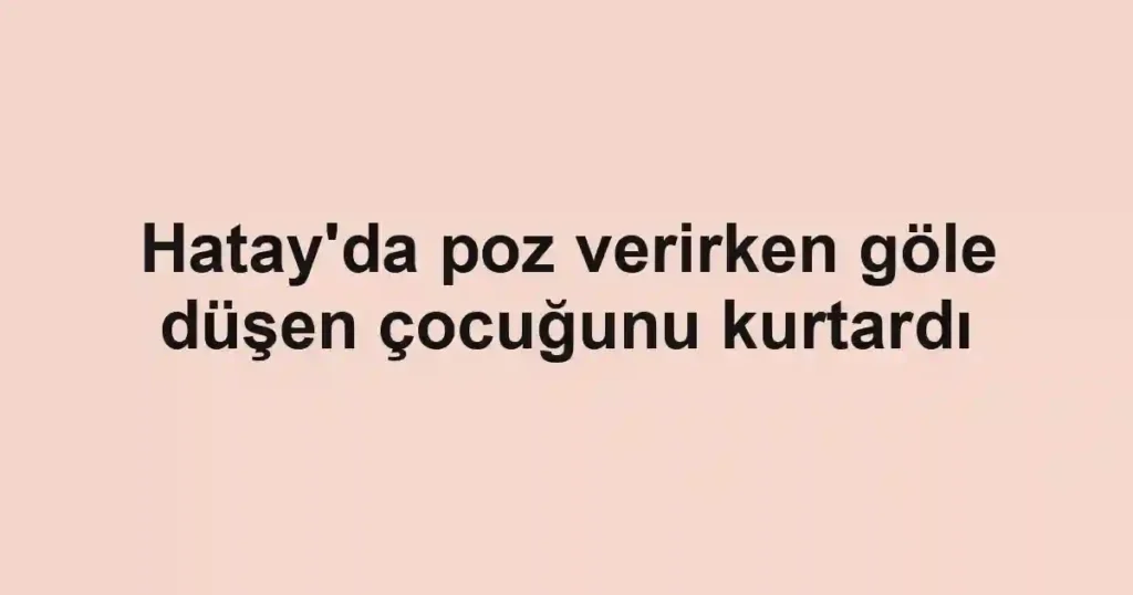 Hatay'da poz verirken göle düşen çocuğunu kurtardı
