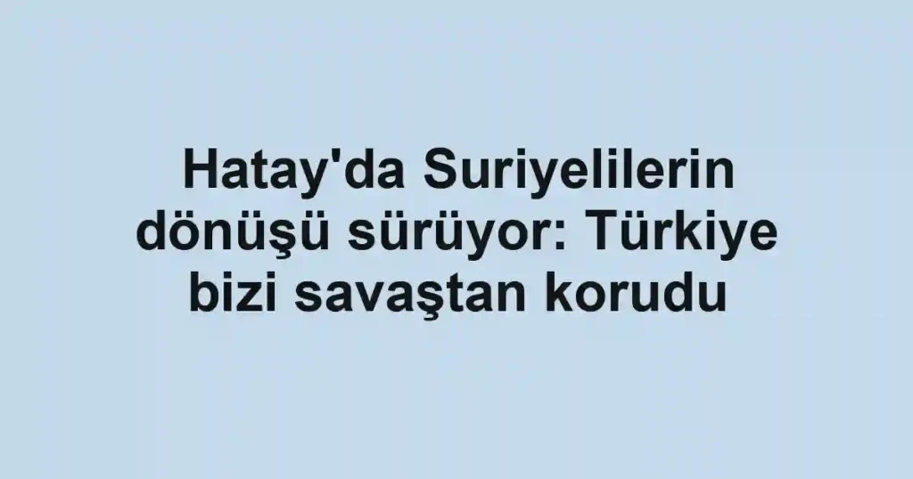 Hatay'da Suriyelilerin dönüşü sürüyor: Türkiye bizi savaştan korudu