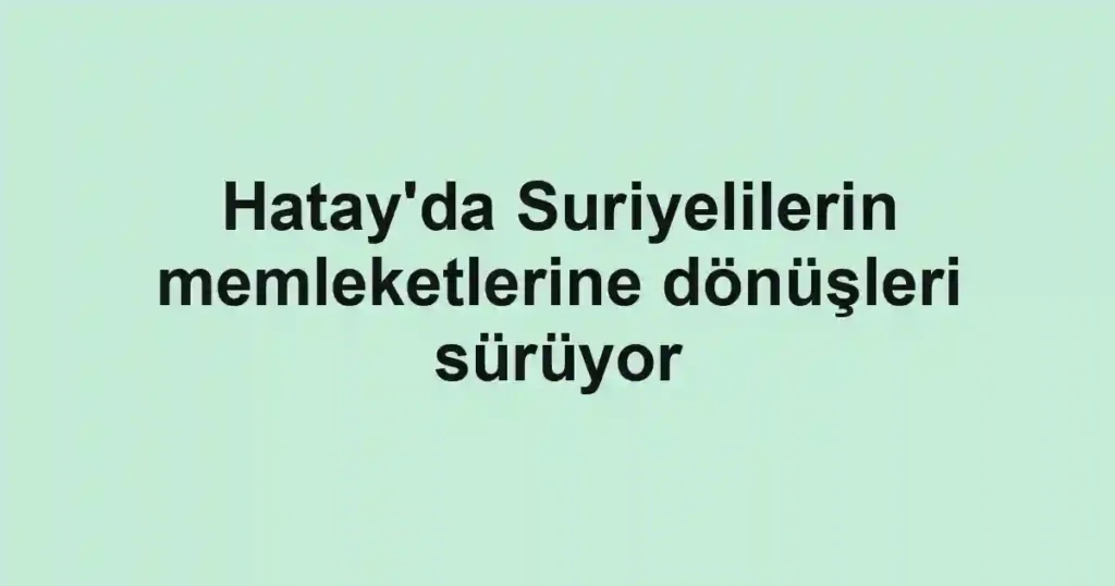 Hatay'da Suriyelilerin memleketlerine dönüşleri sürüyor