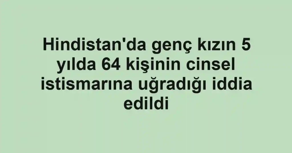 Hindistan'da genç kızın 5 yılda 64 kişinin cinsel istismarına uğradığı iddia edildi