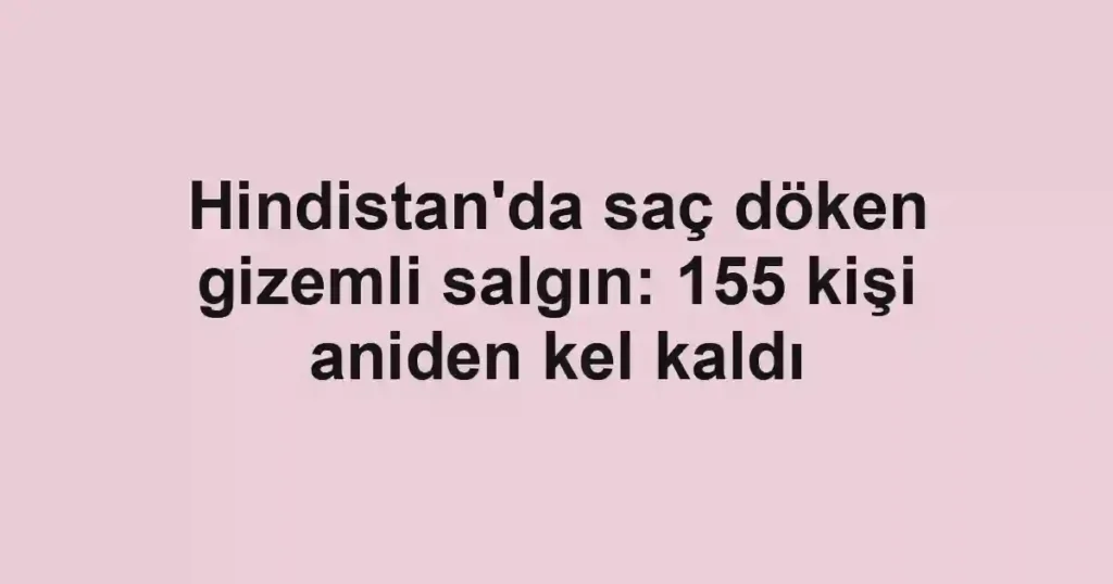 Hindistan'da saç döken gizemli salgın: 155 kişi aniden kel kaldı