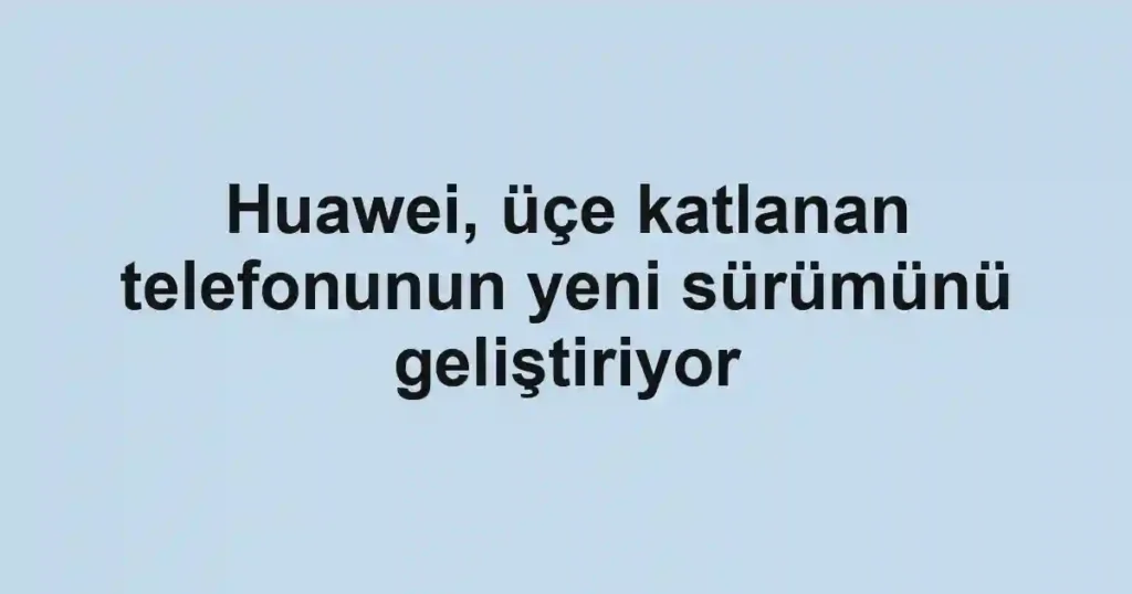Huawei, üçe katlanan telefonunun yeni sürümünü geliştiriyor