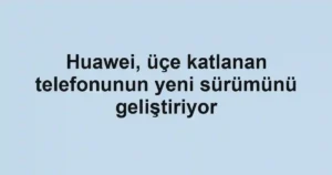 Huawei, üçe katlanan telefonunun yeni sürümünü geliştiriyor
