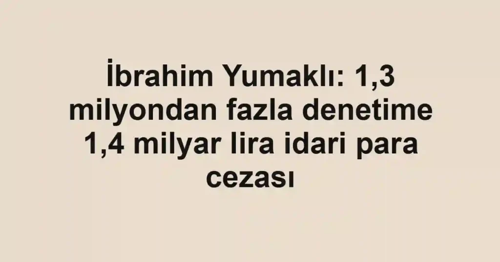 İbrahim Yumaklı: 1,3 milyondan fazla denetime 1,4 milyar lira idari para cezası