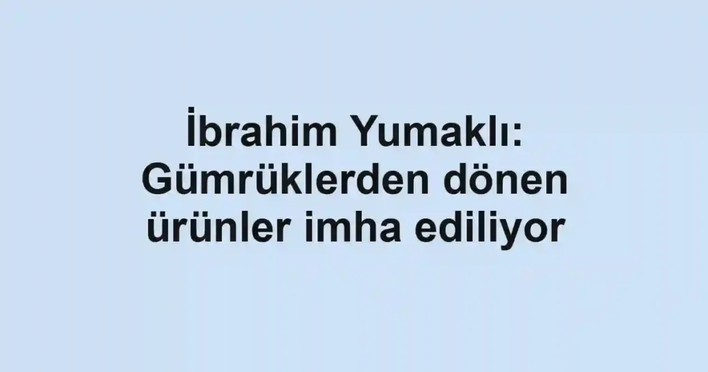 İbrahim Yumaklı: Gümrüklerden dönen ürünler imha ediliyor