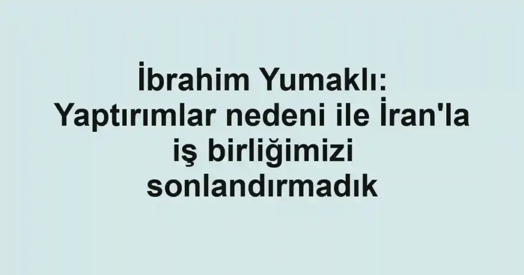İbrahim Yumaklı: Yaptırımlar nedeni ile İran'la iş birliğimizi sonlandırmadık