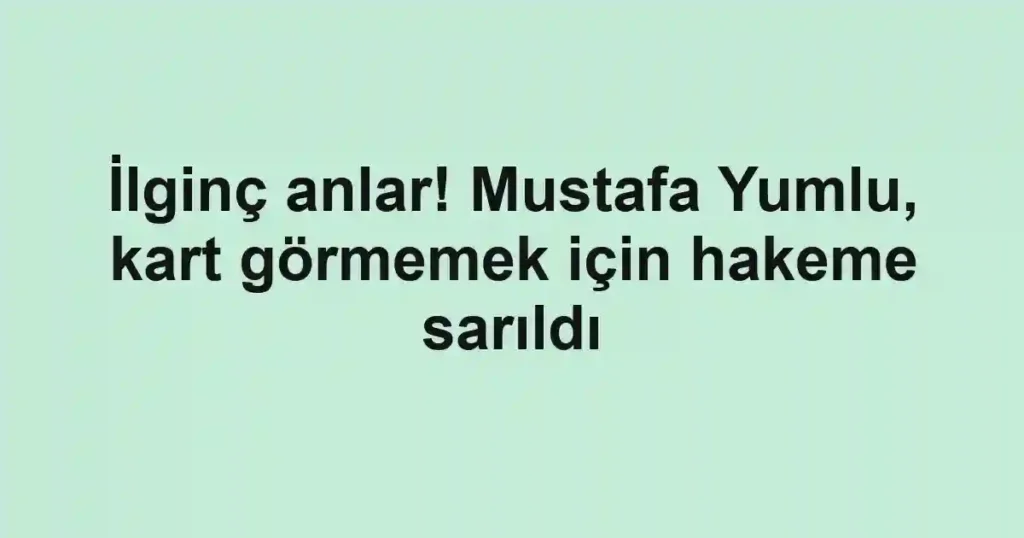İlginç anlar! Mustafa Yumlu, kart görmemek için hakeme sarıldı