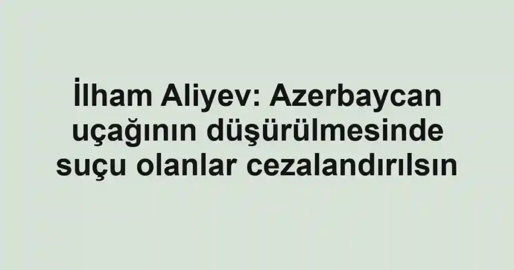 İlham Aliyev: Azerbaycan uçağının düşürülmesinde suçu olanlar cezalandırılsın