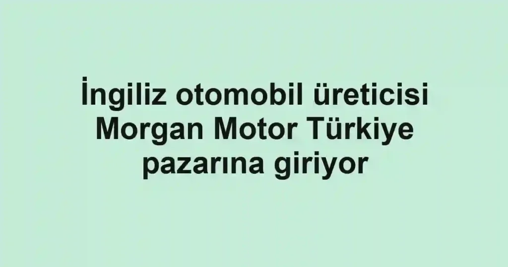 İngiliz otomobil üreticisi Morgan Motor Türkiye pazarına giriyor