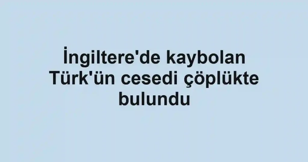 İngiltere'de kaybolan Türk'ün cesedi çöplükte bulundu