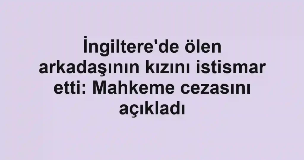 İngiltere'de ölen arkadaşının kızını istismar etti: Mahkeme cezasını açıkladı