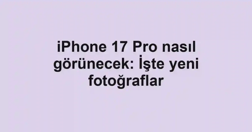 iPhone 17 Pro nasıl görünecek: İşte yeni fotoğraflar