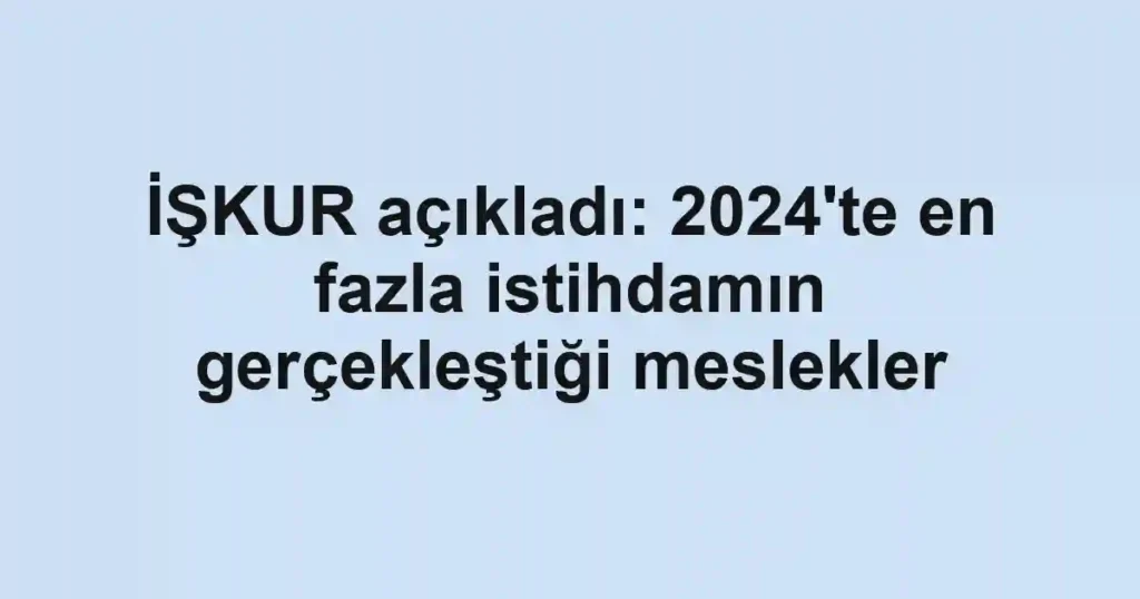 İŞKUR açıkladı: 2024'te en fazla istihdamın gerçekleştiği meslekler