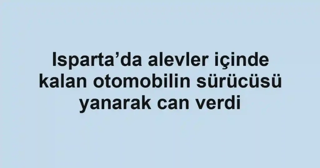 Isparta’da alevler içinde kalan otomobilin sürücüsü yanarak can verdi