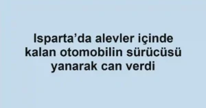 Isparta’da alevler içinde kalan otomobilin sürücüsü yanarak can verdi