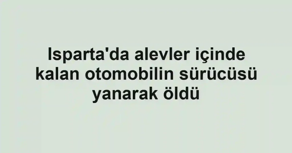 Isparta'da alevler içinde kalan otomobilin sürücüsü yanarak öldü