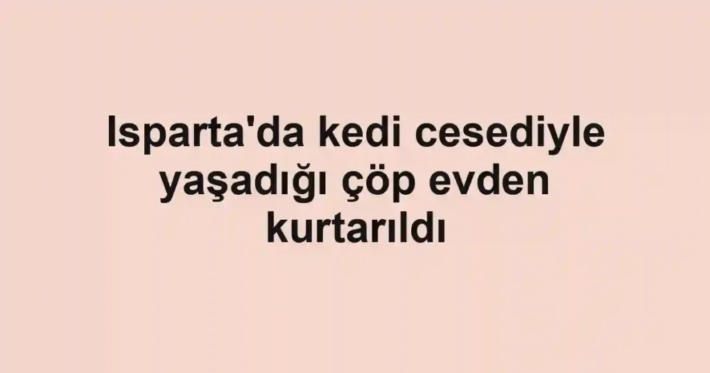 Isparta'da kedi cesediyle yaşadığı çöp evden kurtarıldı