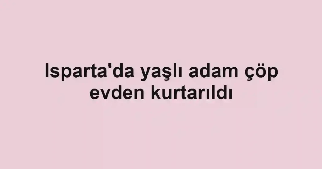 Isparta'da yaşlı adam çöp evden kurtarıldı