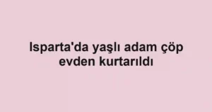 Isparta'da yaşlı adam çöp evden kurtarıldı