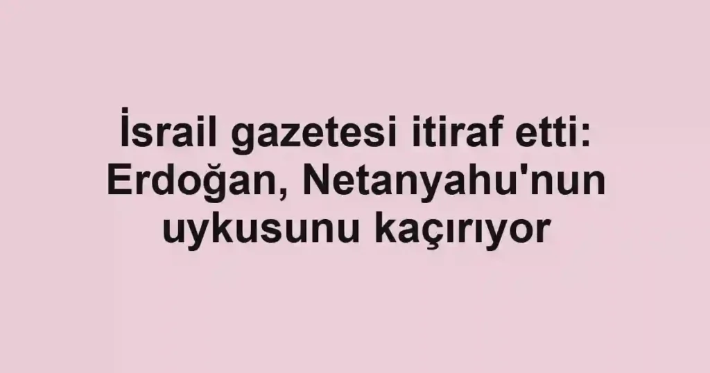 İsrail gazetesi itiraf etti: Erdoğan, Netanyahu'nun uykusunu kaçırıyor