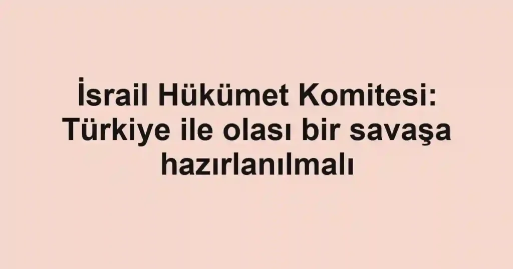 İsrail Hükümet Komitesi: Türkiye ile olası bir savaşa hazırlanılmalı
