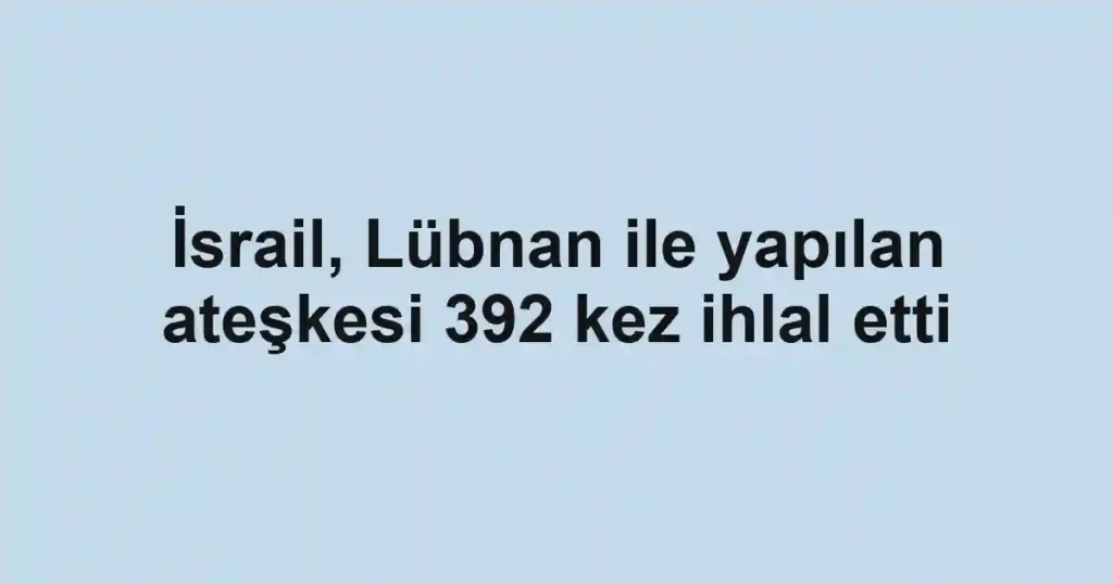 İsrail, Lübnan ile yapılan ateşkesi 392 kez ihlal etti