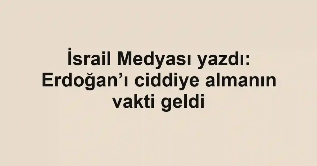 İsrail Medyası yazdı: Erdoğan’ı ciddiye almanın vakti geldi