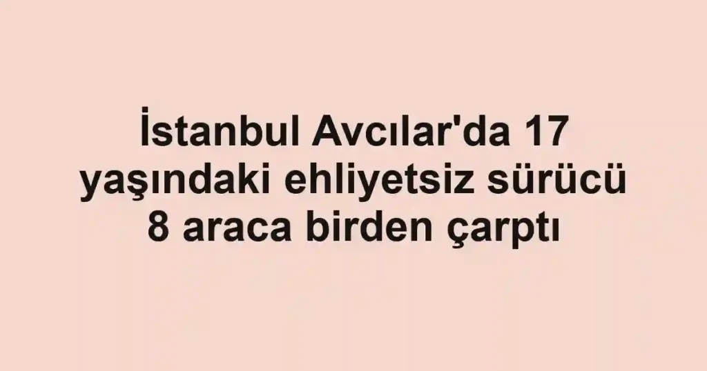 İstanbul Avcılar'da 17 yaşındaki ehliyetsiz sürücü 8 araca birden çarptı