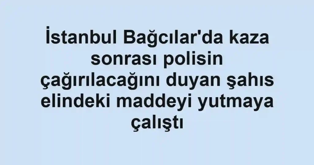 İstanbul Bağcılar'da kaza sonrası polisin çağırılacağını duyan şahıs elindeki maddeyi yutmaya çalıştı
