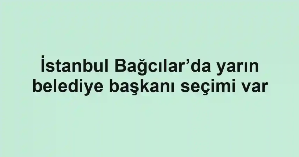 İstanbul Bağcılar’da yarın belediye başkanı seçimi var