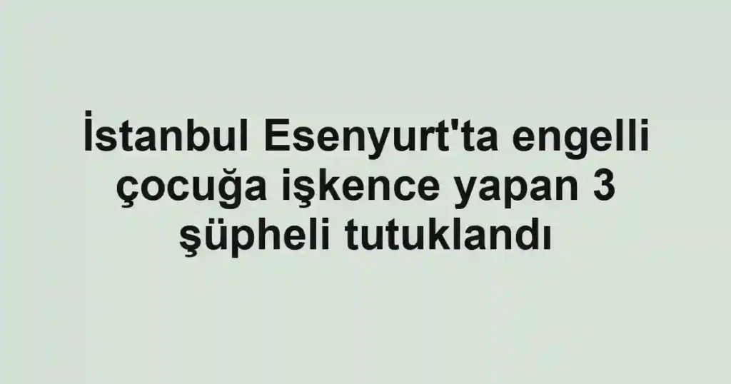 İstanbul Esenyurt'ta engelli çocuğa işkence yapan 3 şüpheli tutuklandı