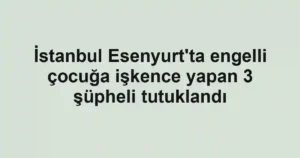 İstanbul Esenyurt'ta engelli çocuğa işkence yapan 3 şüpheli tutuklandı