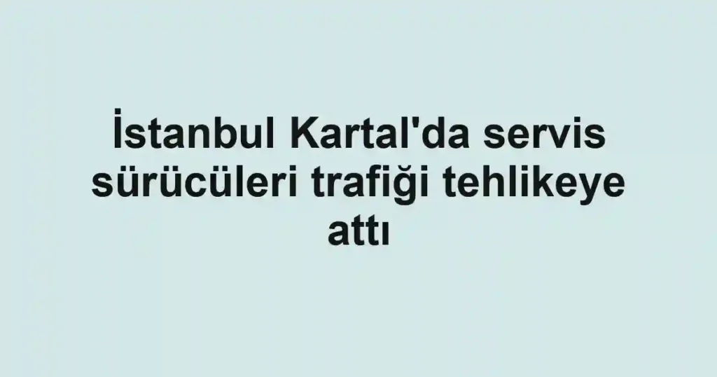 İstanbul Kartal'da servis sürücüleri trafiği tehlikeye attı
