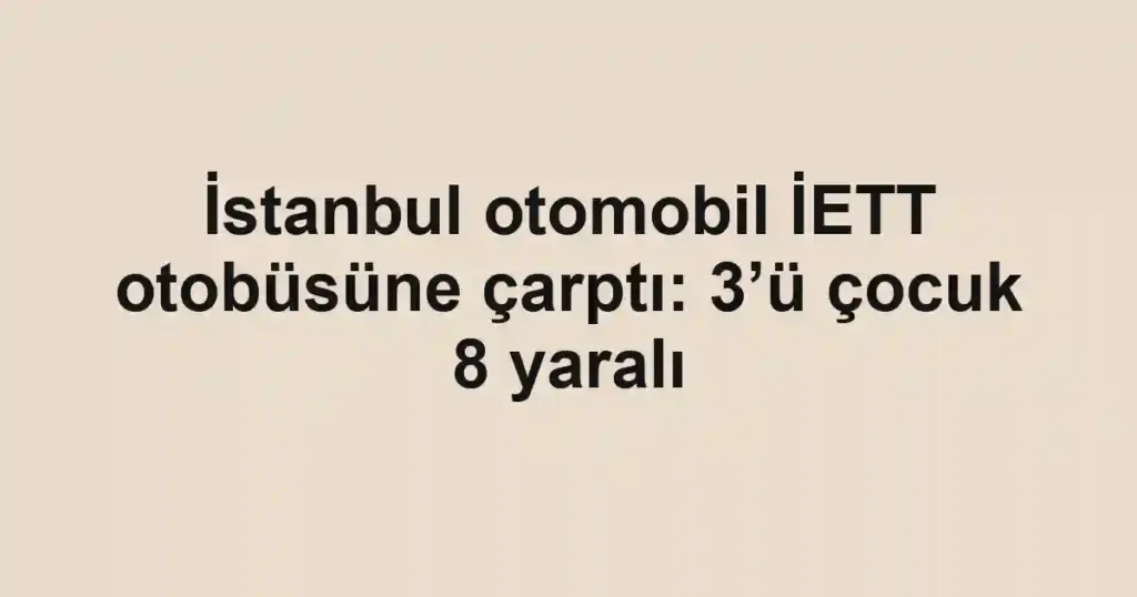İstanbul otomobil İETT otobüsüne çarptı: 3’ü çocuk 8 yaralı