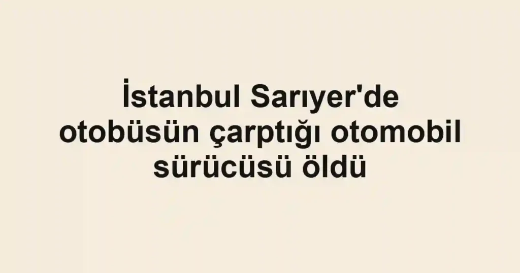 İstanbul Sarıyer'de otobüsün çarptığı otomobil sürücüsü öldü