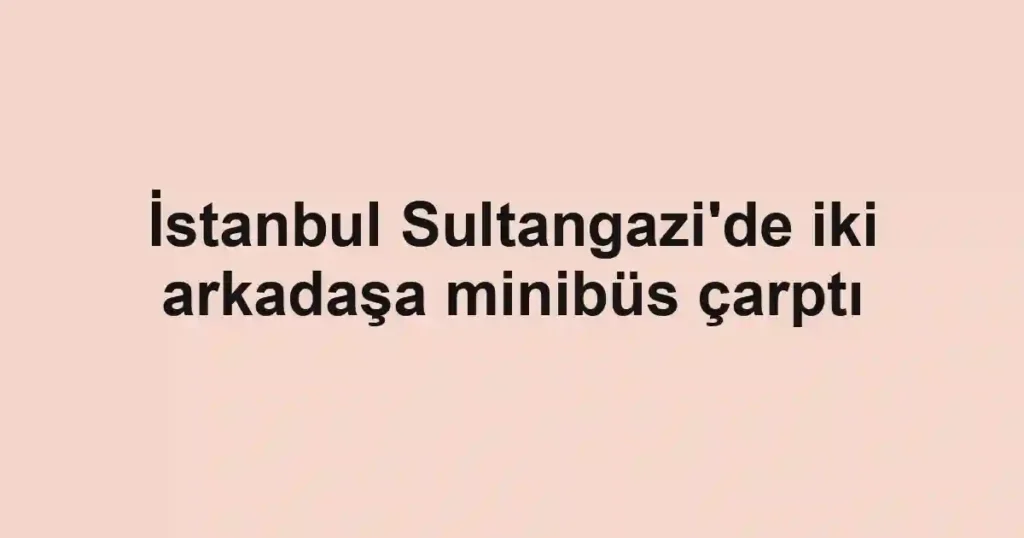 İstanbul Sultangazi'de iki arkadaşa minibüs çarptı